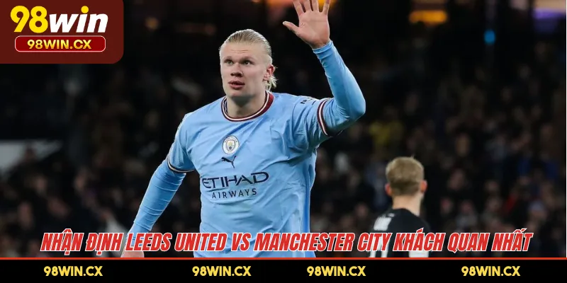 Nhận định Leeds United vs Manchester City khách quan nhất 