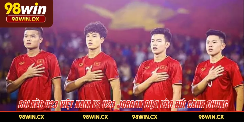 Soi kèo U23 Việt Nam vs U23 Jordan dựa vào bối cảnh chung